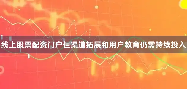 线上股票配资门户但渠道拓展和用户教育仍需持续投入