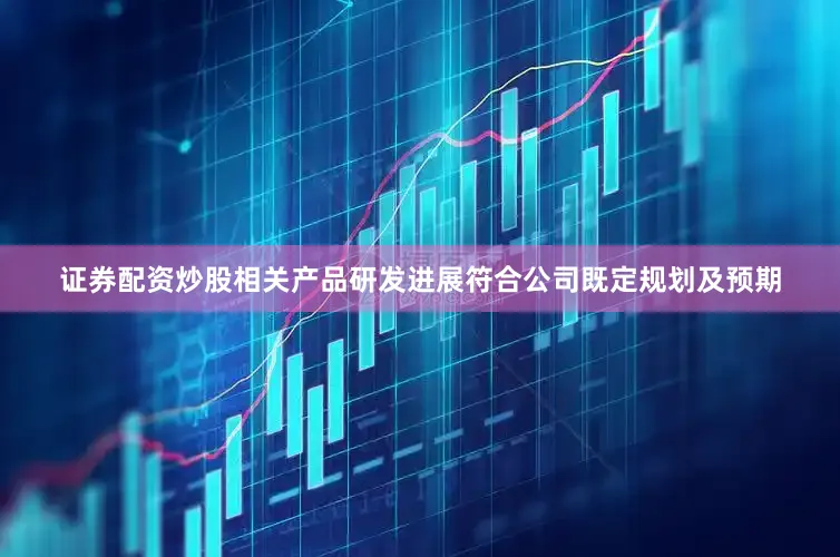 证券配资炒股相关产品研发进展符合公司既定规划及预期