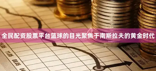 全民配资股票平台篮球的目光聚焦于南斯拉夫的黄金时代