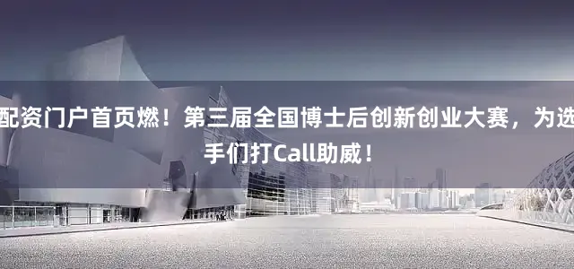 配资门户首页燃！第三届全国博士后创新创业大赛，为选手们打Call助威！
